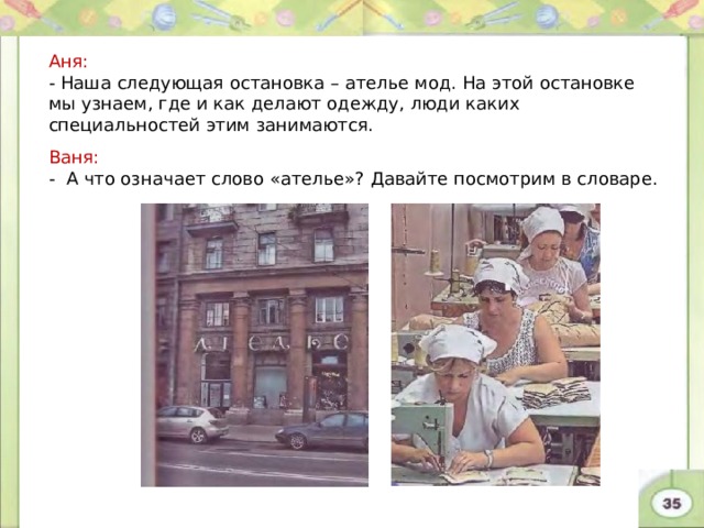Аня: - Наша следующая остановка – ателье мод. На этой остановке мы узнаем, где и как делают одежду, люди каких специальностей этим занимаются. Ваня: - А что означает слово «ателье»? Давайте посмотрим в словаре. 