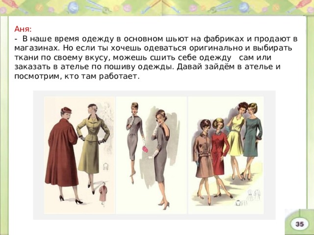 Аня: - В наше время одежду в основном шьют на фабриках и продают в магазинах. Но если ты хочешь одеваться оригинально и выбирать ткани по своему вкусу, можешь сшить себе одежду сам или заказать в ателье по пошиву одежды. Давай зайдём в ателье и посмотрим, кто там работает. 