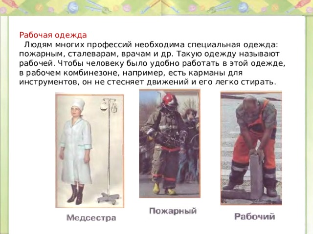 Рабочая одежда  Людям многих профессий необходима специальная одежда: пожарным, сталеварам, врачам и др. Такую одежду называют рабочей. Чтобы человеку было удобно работать в этой одежде, в рабочем комбинезоне, например, есть карманы для инструментов, он не стесняет движений и его легко стирать. 