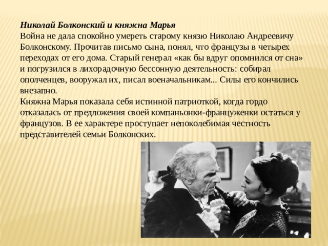 Николай Болконский и княжна Марья Война не дала спокойно умереть старому князю Николаю Андреевичу Болконскому. Прочитав письмо сына, понял, что французы в четырех переходах от его дома. Старый генерал «как бы вдруг опомнился от сна» и погрузился в лихорадочную бессонную деятельность: собирал ополченцев, вооружал их, писал военачальникам... Силы его кончились внезапно. Княжна Марья показала себя истинной патриоткой, когда гордо отказалась от предложения своей компаньонки-француженки остаться у французов. В ее характере проступает непоколебимая честность представителей семьи Болконских. 