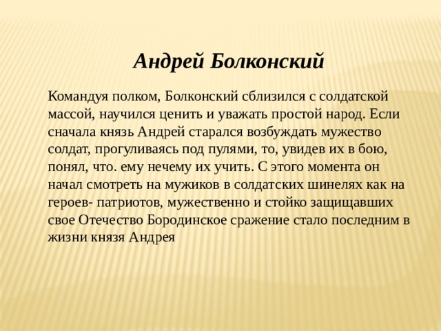 Андрей Болконский Командуя полком, Болконский сблизился с солдатской массой, научился ценить и уважать простой народ. Если сначала князь Андрей старался возбуждать мужество солдат, прогуливаясь под пулями, то, увидев их в бою, понял, что. ему нечему их учить. С этого момента он начал смотреть на мужиков в солдатских шинелях как на героев- патриотов, мужественно и стойко защищавших свое Отечество Бородинское сражение стало последним в жизни князя Андрея 