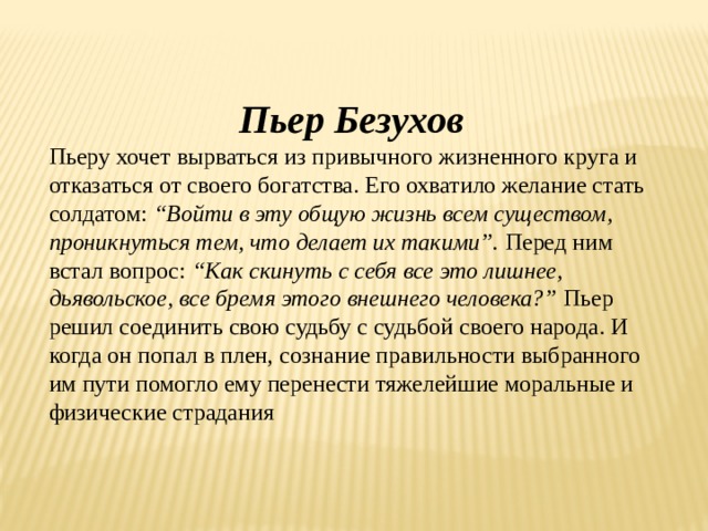 Пьер Безухов Пьеру хочет вырваться из привычного жизненного круга и отказаться от своего богатства. Его охватило желание стать солдатом:  “Войти в эту общую жизнь всем существом, проникнуться тем, что делает их такими”.  Перед ним встал вопрос:  “Как скинуть с себя все это лишнее, дьявольское, все бремя этого внешнего человека?”  Пьер решил соединить свою судьбу с судьбой своего народа. И когда он попал в плен, сознание правильности выбранного им пути помогло ему перенести тяжелейшие моральные и физические страдания 