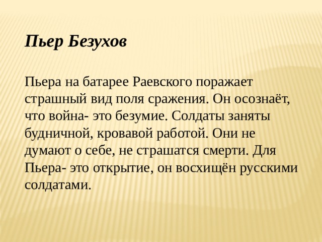 Пьер Безухов  Пьера на батарее Раевского поражает страшный вид поля сражения. Он осознаёт, что война- это безумие. Солдаты заняты будничной, кровавой работой. Они не думают о себе, не страшатся смерти. Для Пьера- это открытие, он восхищён русскими солдатами. 