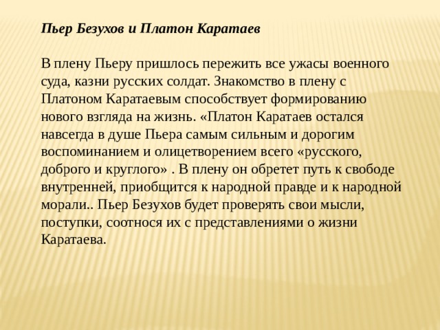 Пьер Безухов и Платон Каратаев  В плену Пьеру пришлось пережить все ужасы военного суда, казни русских солдат. Знакомство в плену с Платоном Каратаевым способствует формированию нового взгляда на жизнь. «Платон Каратаев остался навсегда в душе Пьера самым сильным и дорогим воспоминанием и олицетворением всего «русского, доброго и круглого» . В плену он обретет путь к свободе внутренней, приобщится к народной правде и к народной морали.. Пьер Безухов будет проверять свои мысли, поступки, соотнося их с представлениями о жизни Каратаева. 