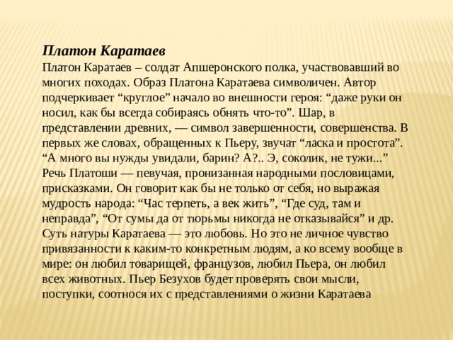 Платон Каратаев Платон Каратаев – солдат Апшеронского полка, участвовавший во многих походах. Образ Платона Каратаева символичен. Автор подчеркивает “круглое” начало во внешности героя: “даже руки он носил, как бы всегда собираясь обнять что-то”. Шар, в представлении древних, — символ завершенности, совершенства. В первых же словах, обращенных к Пьеру, звучат “ласка и простота”. “А много вы нужды увидали, барин? А?.. Э, соколик, не тужи...” Речь Платоши — певучая, пронизанная народными пословицами, присказками. Он говорит как бы не только от себя, но выражая мудрость народа: “Час терпеть, а век жить”, “Где суд, там и неправда”, “От сумы да от тюрьмы никогда не отказывайся” и др. Суть натуры Каратаева — это любовь. Но это не личное чувство привязанности к каким-то конкретным людям, а ко всему вообще в мире: он любил товарищей, французов, любил Пьера, он любил всех животных. Пьер Безухов будет проверять свои мысли, поступки, соотнося их с представлениями о жизни Каратаева 