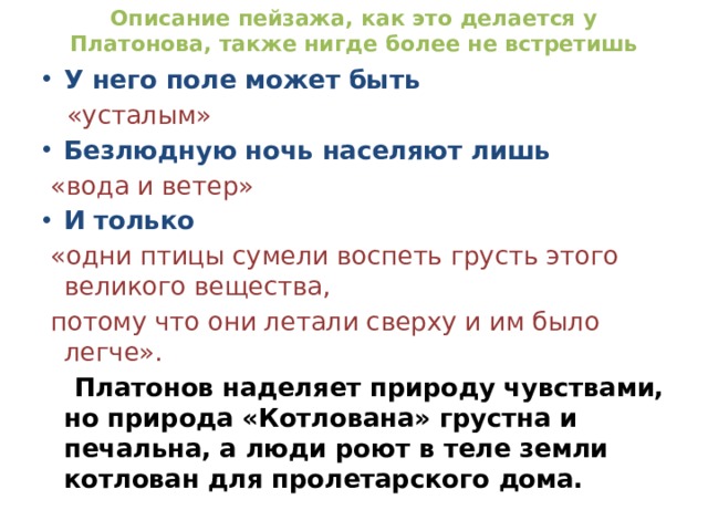 Описание пейзажа, как это делается у Платонова, также нигде более не встретишь У него поле может быть  «усталым» Безлюдную ночь населяют лишь  «вода и ветер» И только  «одни птицы сумели воспеть грусть этого великого вещества,  потому что они летали сверху и им было легче».  Платонов наделяет природу чувствами, но природа «Котлована» грустна и печальна, а люди роют в теле земли котлован для пролетарского дома. 