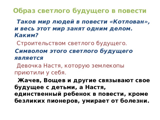 Образ светлого будущего в повести  Таков мир людей в повести «Котлован», и весь этот мир занят одним делом. Каким?  Строительством светлого будущего.  Символом этого светлого будущего является  Девочка Настя, которую землекопы приютили у себя.  Жачев, Вощев и другие связывают свое будущее с детьми, а Настя, единственный ребенок в повести, кроме безликих пионеров, умирает от болезни. 