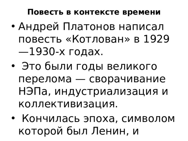 Повесть в контексте времени Андрей Платонов написал повесть «Котлован» в 1929—1930-х годах.  Это были годы великого перелома — сворачивание НЭПа, индустриализация и коллективизация.  Кончилась эпоха, символом которой был Ленин, и началась новая эпоха — сталинская. 