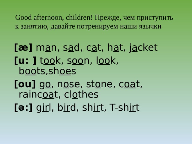 Для того, чтобы английские слова получались красивые и правильные, давайте «потренируем язычки». Good afternoon, children ! Прежде, чем приступить к занятию, давайте потренируем наши язычки [æ] m a n, s a d, c a t, h a t, j a cket [u: ] t oo k, s oo n, l oo k, b oo ts,sh oe s [ou] g o , n o se, st o ne, c oa t, rainc oa t, cl o thes [ə:] g ir l, b ir d, sh ir t, T-sh ir t  