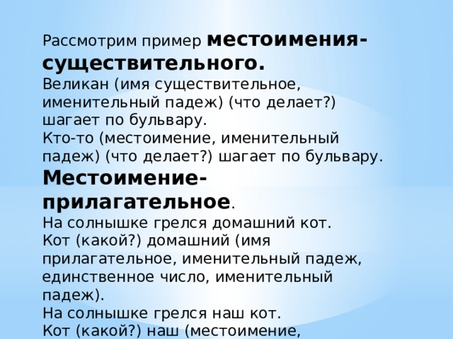 Рассмотрим пример местоимения-существительного. Великан (имя существительное, именительный падеж) (что делает?) шагает по бульвару. Кто-то (местоимение, именительный падеж) (что делает?) шагает по бульвару. Местоимение-прилагательное . На солнышке грелся домашний кот. Кот (какой?) домашний (имя прилагательное, именительный падеж, единственное число, именительный падеж). На солнышке грелся наш кот. Кот (какой?) наш (местоимение, именительный падеж, единственное число, именительный падеж). 