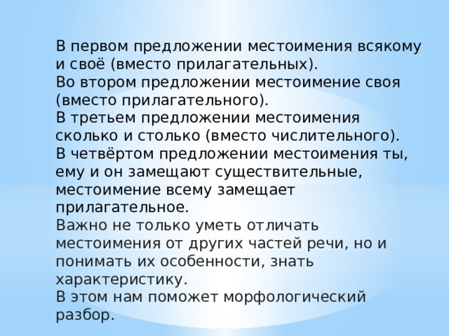 В первом предложении местоимения всякому и своё (вместо прилагательных). Во втором предложении местоимение своя (вместо прилагательного). В третьем предложении местоимения сколько и столько (вместо числительного). В четвёртом предложении местоимения ты, ему и он замещают существительные, местоимение всему замещает прилагательное.  Важно не только уметь отличать местоимения от других частей речи, но и понимать их особенности, знать характеристику. В этом нам поможет морфологический разбор. 