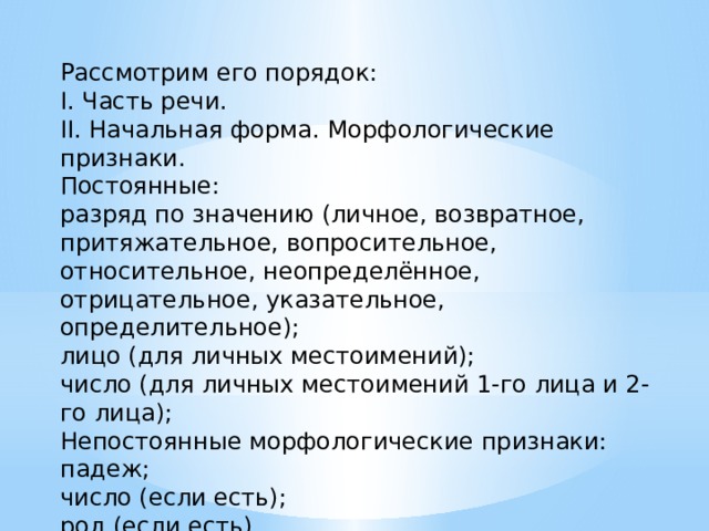 Рассмотрим его порядок: I. Часть речи. II. Начальная форма. Морфологические признаки. Постоянные: разряд по значению (личное, возвратное, притяжательное, вопросительное, относительное, неопределённое, отрицательное, указательное, определительное); лицо (для личных местоимений); число (для личных местоимений 1-го лица и 2-го лица); Непостоянные морфологические признаки: падеж; число (если есть); род (если есть). III. Синтаксическая роль в предложении. 