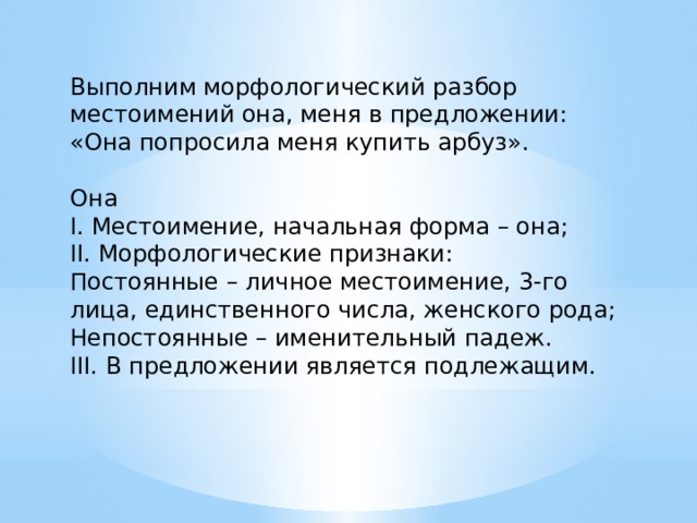 Выполним морфологический разбор местоимений она, меня в предложении: «Она попросила меня купить арбуз». Она I. Местоимение, начальная форма – она; II. Морфологические признаки: Постоянные – личное местоимение, 3-го лица, единственного числа, женского рода; Непостоянные – именительный падеж. III. В предложении является подлежащим. 