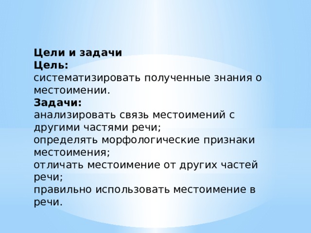 Цели и задачи Цель: систематизировать полученные знания о местоимении. Задачи: анализировать связь местоимений с другими частями речи; определять морфологические признаки местоимения; отличать местоимение от других частей речи; правильно использовать местоимение в речи. 