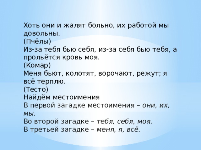 Хоть они и жалят больно, их работой мы довольны. (Пчёлы) Из-за тебя бью себя, из-за себя бью тебя, а прольётся кровь моя. (Комар) Меня бьют, колотят, ворочают, режут; я всё терплю. (Тесто) Найдём местоимения В первой загадке местоимения –  они, их, мы. Во второй загадке –  тебя, себя, моя. В третьей загадке –  меня, я, всё. 