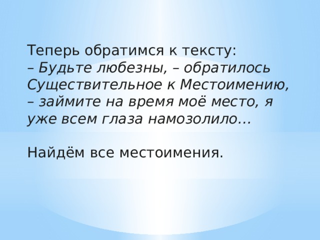 Теперь обратимся к тексту: – Будьте любезны, – обратилось Существительное к Местоимению, – займите на время моё место, я уже всем глаза намозолило…  Найдём все местоимения. 