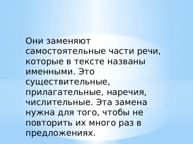 Они заменяют самостоятельные части речи, которые в тексте названы именными. Это существительные, прилагательные, наречия, числительные. Эта замена нужна для того, чтобы не повторить их много раз в предложениях. 