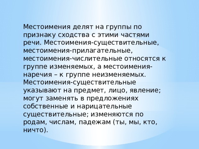 Местоимения делят на группы по признаку сходства с этими частями речи. Местоимения-существительные, местоимения-прилагательные, местоимения-числительные относятся к группе изменяемых, а местоимения-наречия – к группе неизменяемых. Местоимения-существительные указывают на предмет, лицо, явление; могут заменять в предложениях собственные и нарицательные существительные; изменяются по родам, числам, падежам (ты, мы, кто, ничто). 