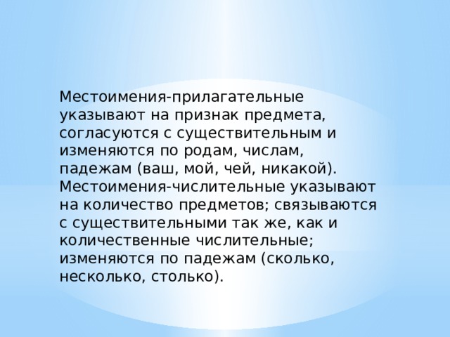 Местоимения-прилагательные указывают на признак предмета, согласуются с существительным и изменяются по родам, числам, падежам (ваш, мой, чей, никакой). Местоимения-числительные указывают на количество предметов; связываются с существительными так же, как и количественные числительные; изменяются по падежам (сколько, несколько, столько). 