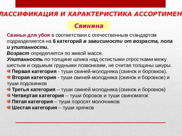 КЛАССИФИКАЦИЯ И ХАРАКТЕРИСТИКА АССОРТИМЕНТА  Свинина Свиньи для убоя в соответствии с отечественным стандартом подразделяется на 6 категорий в зависимости от возраста, пола и упитанности. Возраст определяется по живой массе. Упитанность по толщине шпика над остистыми отростками межу шестым и седьмым грудными позвонками, не считая толщины шкуры.  Первая категория - туши свиней-молодняка (свинок и боровков).  Вторая категория - туши свиней-молодняка (свинок и боровков) и туши подсвинков  Третья категория – туши свиней молодняка (свинок и боровков)  Четвертая категория – туши боровов и туши свиноматок  Пятая категория – туши поросят молочников  Шестая категория – туши хрячков 