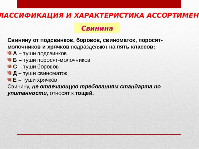 КЛАССИФИКАЦИЯ И ХАРАКТЕРИСТИКА АССОРТИМЕНТА  Свинина Свинину от подсвинков, боровов, свиноматок, поросят- молочников и хрячков подразделяют на пять классов:  А – туши подсвинков  Б – туши поросят-молочников  С – туши боровов  Д – туши свиноматок  Е – туши хрячков Свинину, не отвечающую требованиям стандарта по упитанности , относят к тощей.  