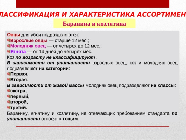 КЛАССИФИКАЦИЯ И ХАРАКТЕРИСТИКА АССОРТИМЕНТА  Баранина и козлятина Овцы  Взрослые овцы Молодняк овец Ягнята по возрасту не классифицируют В зависимости от упитанности на категории Первая, Вторая В зависимости от живой массы на классы экстра, первый, второй, третий. по упитанности тощим 