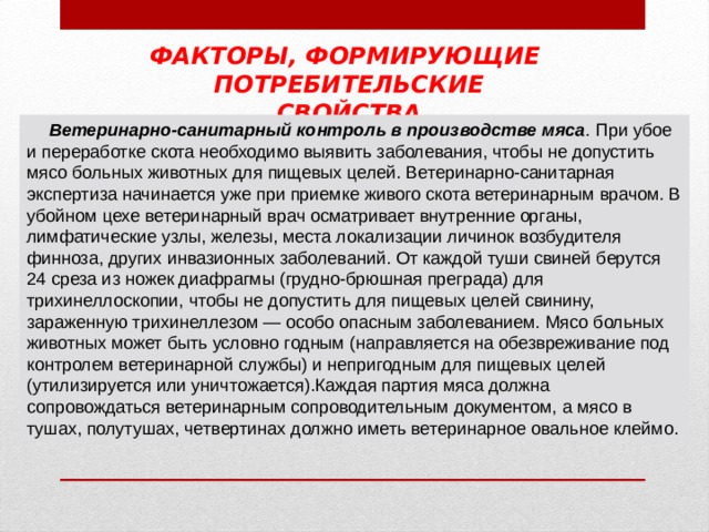 ФАКТОРЫ, ФОРМИРУЮЩИЕ ПОТРЕБИТЕЛЬСКИЕ СВОЙСТВА Ветеринарно-санитарный контроль в производстве мяса . При убое и переработке скота необходимо выявить заболевания, чтобы не допустить мясо больных животных для пищевых целей. Ветеринарно-санитарная экспертиза начинается уже при приемке живого скота ветеринарным врачом. В убойном цехе ветеринарный врач осматривает внутренние органы, лимфатические узлы, железы, места локализации личинок возбудителя финноза, других инвазионных заболеваний. От каждой туши свиней берутся 24 среза из ножек диафрагмы (грудно-брюшная преграда) для трихинеллоскопии, чтобы не допустить для пищевых целей свинину, зараженную трихинеллезом — особо опасным заболеванием. Мясо больных животных может быть условно годным  (направляется на обезвреживание под контролем ветеринарной службы) и не­пригодным для пищевых целей (утилизируется или уничтожается).Каждая партия мяса должна сопровождаться ветеринарным сопроводительным документом, а мясо в тушах, полутушах, четвертинах должно иметь ветеринарное овальное клеймо. 