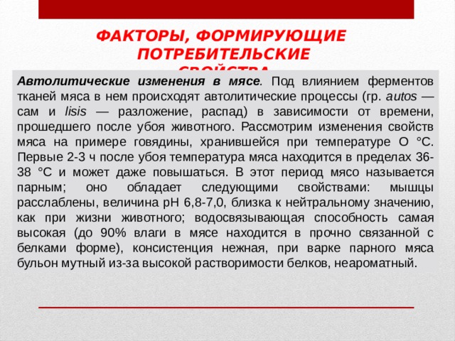 ФАКТОРЫ, ФОРМИРУЮЩИЕ ПОТРЕБИТЕЛЬСКИЕ СВОЙСТВА Автолитические изменения в мясе . Под влиянием ферментов тканей мяса в нем происходят автолитические процессы (гр.  autos  — сам и  lisis  — разложение, распад) в зависимости от времени, прошедшего после убоя животного. Рассмотрим изменения свойств мяса на примере говядины, хранившейся при температуре О °С. Первые 2-3 ч после убоя температура мяса находится в пре­делах 36-38 °С и может даже повышаться. В этот период мясо называется парным; оно обладает следующими свойствами: мышцы расслаблены, величина pH 6,8-7,0, близка к нейтральному значению, как при жизни животного; водосвязывающая способность самая высокая (до 90% влаги в мясе находится в прочно связанной с белками форме), консистенция нежная, при варке парного мяса бульон мутный из-за высокой растворимости белков, неароматный. 