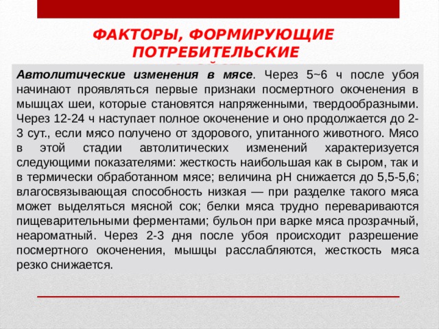 ФАКТОРЫ, ФОРМИРУЮЩИЕ ПОТРЕБИТЕЛЬСКИЕ СВОЙСТВА Автолитические изменения в мясе . Через 5~6 ч после убоя начинают проявляться первые признаки посмертного окоченения в мышцах шеи, которые становятся напряженными, твердообразными. Через 12-24 ч наступает полное окоченение и оно продолжается до 2-3 сут., если мясо получено от здорового, упитанного животного. Мясо в этой стадии автолитических изменений характеризуется следующими показателями: жесткость наибольшая как в сыром, так и в термически обработанном мясе; величина pH снижается до 5,5-5,6; влагосвязывающая способность низкая — при разделке такого мяса может выделяться мясной сок; белки мяса трудно перевариваются пищеварительными ферментами; бульон при варке мяса прозрачный, неароматный. Через 2-3 дня после убоя происходит разрешение посмертного окоченения, мышцы расслабляются, жесткость мяса резко снижается. 