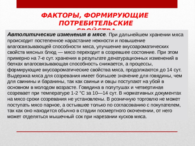 ФАКТОРЫ, ФОРМИРУЮЩИЕ ПОТРЕБИТЕЛЬСКИЕ СВОЙСТВА Автолитические изменения в мясе .  При дальнейшем хранении мяса происходит постепенное нарастание нежности и повышение влагосвязывающей способности мяса, улучшение вкусоароматических свойств мясных блюд — мясо переходит в созревшее состояние. При этом примерно на 7-е сут. хранения в результате денатурационных изменений в белках влагосвязывающая способность снижается, а процессы, формирующие вкусоароматические свойства мяса, продолжаются до 14 сут. Выдержка мяса для созревания имеет большее значение для говядины, чем для свинины и баранины, так как свиньи и овцы поступают на убой в основном в молодом возрасте. Говядина в полутушах и четвертиная созревает при температуре 1-2 °С за 10—14 сут. В нормативных документах на мясо сроки созревания не установлены. В розничную торговлю не может поступать мясо парное, а остывшее только по согласованию с покупателем, так как оно находится обычно в стадии посмертного  окоченении, от него может отделяться мышечный сок при нарезании кусков мяса. 