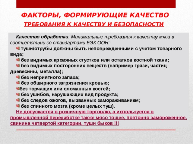 ФАКТОРЫ, ФОРМИРУЮЩИЕ КАЧЕСТВО ТРЕБОВАНИЯ К КАЧЕСТВУ И БЕЗОПАСНОСТИ  Качество обработки . Минимальные требования к качеству мяса в соответствии со стандартами ЕЭК ООН:  туши/отрубы должны быть неповрежденными с учетом товарного вида;  без видимых кровяных сгустков или остатков костной ткани;  без видимых посторонних веществ (например грязи, частиц древесины, металла);  без неприятного запаха;  без обширного загрязнения кровью; без торчащих или сломанных костей;  без ушибов, нарушающих вид продукта;  без следов ожогов, вызванных замораживанием;  без спинного мозга (кроме целых туш). Не допускается в розничную торговлю, а используется в промышленной переработке также мясо тощее, повторно замороженное, свинина четвертой категории, туши быков !!! 