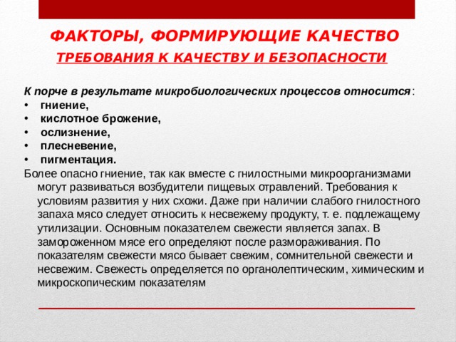ФАКТОРЫ, ФОРМИРУЮЩИЕ КАЧЕСТВО ТРЕБОВАНИЯ К КАЧЕСТВУ И БЕЗОПАСНОСТИ  К порче в результате микробиологических процессов относится :  гниение,  кислотное брожение,  ослизнение,  плесневение,  пигментация. Более опасно гниение, так как вместе с гнилостными микроорганизмами могут развиваться возбудители пищевых отравлений. Требования к условиям развития у них схожи. Даже при наличии слабого гнилостного запаха мясо следует относить к несвежему продукту, т. е. подлежащему утилизации. Основным показателем свежести является запах. В замороженном мясе его определяют после размораживания. По показателям свежести мясо бывает свежим, сомнительной свежести и несвежим. Свежесть определяется по органолептическим, химическим и микроскопическим показателям 