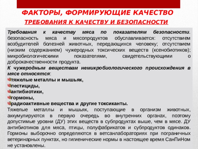 ФАКТОРЫ, ФОРМИРУЮЩИЕ КАЧЕСТВО ТРЕБОВАНИЯ К КАЧЕСТВУ И БЕЗОПАСНОСТИ  Требования к качеству мяса по показателям безопасности . безопасность мяса и мясопродуктов обуславливается: отсутствием возбудителей болезней животных, передающихся человеку; отсутствием (низким содержанием) чужеродных токсических веществ (ксенобиотиков); микробиологическими показателями, свидетельствующими о доброкачественности продукта. К чужеродным веществам немикробиологического происхождения в мясе относятся : тяжелые металлы и мышьяк, пестициды, антибиотики, гормоны, радиоактивные вещества и другие токсиканты. Тяжелые металлы и мышьяк, поступающие в организм животных, аккумулируются в первую очередь во внутренних органах, поэтому допустимые уровни (ДУ) этих веществ в субпродуктах выше, чем в мясе. ДУ антибиотиков для мяса, птицы, полуфабрикатов и суб­продуктов одинаков. Гормоны выборочно определяются в ветсанлабораториях при пограничных ветеринарных пунктах, но гиги­енические нормы в настоящее время СанПиНом не установлены. 