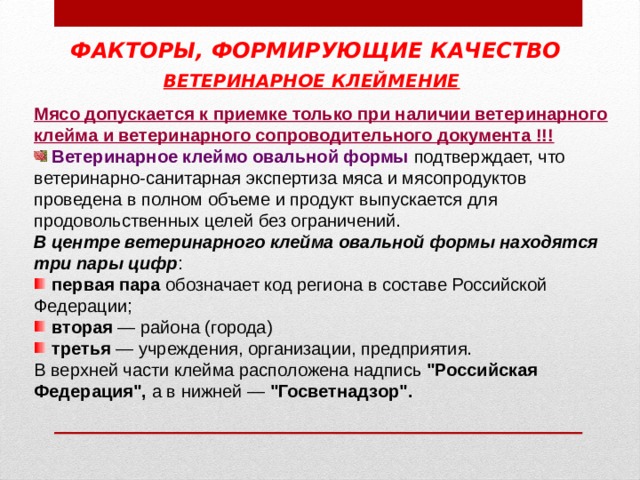 ФАКТОРЫ, ФОРМИРУЮЩИЕ КАЧЕСТВО ВЕТЕРИНАРНОЕ КЛЕЙМЕНИЕ  Мясо допускается к приемке только при наличии ветеринарного клейма и ветеринарного сопроводительного документа !!!  Ветеринарное клеймо овальной формы  подтверждает, что ветеринарно-санитарная экспертиза мяса и мясопродуктов проведена в полном объеме и продукт выпускается для продовольственных целей без ограничений. В центре ветеринарного клейма овальной формы находятся три пары цифр :  первая пара обозначает код региона в составе Российской Федерации;  вторая — района (города)  третья — учреждения, организации, предприятия. В верхней части клейма расположена надпись 