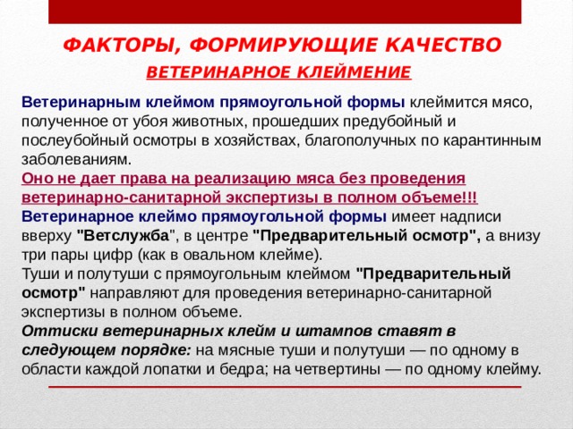 ФАКТОРЫ, ФОРМИРУЮЩИЕ КАЧЕСТВО ВЕТЕРИНАРНОЕ КЛЕЙМЕНИЕ  Ветеринарным клеймом прямоугольной формы клеймится мясо, полученное от убоя животных, прошедших предубойный и послеубойный осмотры в хозяйствах, благополучных по карантинным заболеваниям. Оно не дает права на реализацию мяса без проведения ветеринарно-санитарной экспертизы в полном объеме!!! Ветеринарное клеймо прямоугольной формы имеет надписи вверху 