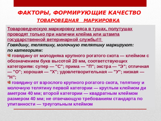 ФАКТОРЫ, ФОРМИРУЮЩИЕ КАЧЕСТВО ТОВАРОВЕДНАЯ МАРКИРОВКА  Товароведческую маркировку мяса в тушах, полутушах проводят только при наличии клейма или штампа государственной ветеринарной службы!!! Говядину, телятину, молочную телятину маркируют: по категориям:  говядину от молодняка крупного рогатого скота — клеймом с обозначением букв высотой 20 мм, соответствующих категориям: супер — 