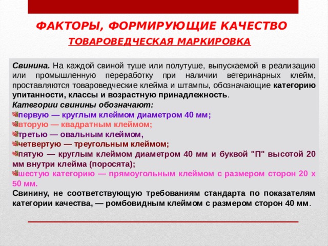 ФАКТОРЫ, ФОРМИРУЮЩИЕ КАЧЕСТВО ТОВАРОВЕДЧЕСКАЯ МАРКИРОВКА  Свинина. категорию упитанности, классы и возрастную принадлежность Категории свинины обозначают: первую — круглым клеймом диаметром 40 мм; вторую — квадратным клеймом; третью — овальным клеймом, четвертую — треугольным клеймом; пятую — круглым клеймом диаметром 40 мм и буквой 