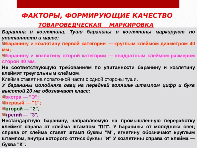ФАКТОРЫ, ФОРМИРУЮЩИЕ КАЧЕСТВО ТОВАРОВЕДЧЕСКАЯ МАРКИРОВКА  Баранина и козлятина. Туши баранины и козлятины маркируют по упитанности и массе: баранину и козлятину первой категории — круглым клеймом диаметром 40 мм; баранину и козлятину второй категории — квадратным клеймом размером сторон 40 мм. Не соответствующую требованиям по упитанности баранину и козлятину клеймят треугольным клеймом У баранины молодняка овец на передней голяшке штампом цифр и букв высотой 20 мм обозначают класс: экстра — 
