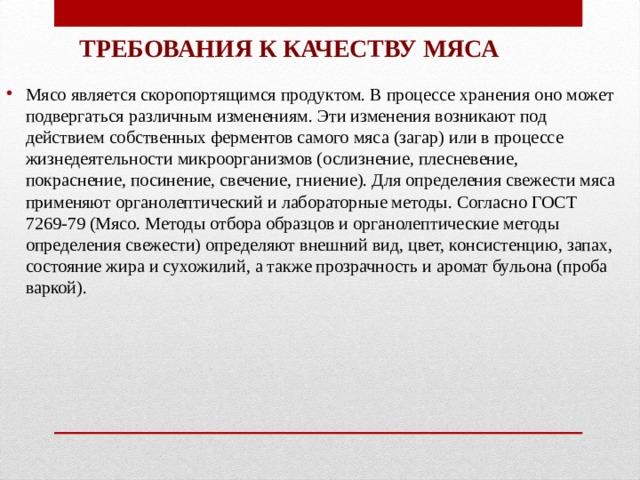 ТРЕБОВАНИЯ К КАЧЕСТВУ МЯСА Мясо является скоропортящимся продуктом. В процессе хранения оно может подвергаться различным изменениям. Эти изменения возникают под действием собственных ферментов самого мяса (загар) или в процессе жизнедеятельности микроорганизмов (ослизнение, плесневение, покраснение, посинение, свечение, гниение). Для определения свежести мяса применяют органолептический и лабораторные методы. Согласно ГОСТ 7269-79 (Мясо. Методы отбора образцов и органолептические методы определения свежести) определяют внешний вид, цвет, консистенцию, запах, состояние жира и сухожилий, а также прозрачность и аромат бульона (проба варкой). 