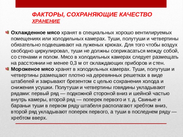 ФАКТОРЫ, СОХРАНЯЮЩИЕ КАЧЕСТВО ХРАНЕНИЕ Охлажденное мясо хранят в специальных хорошо вентилируемых помещениях или холодильных камерах. Туши, полутуши и четвертины обязательно подвешивают на луженых крюках. Для того чтобы воздух свободно циркулировал, туши не должны соприкасаться между собой, со стенами и полом. Мясо в холодильных камерах следует размещать на расстоянии не менее 0,3 м от охлаждающих приборов и стен. Мороженое мясо хранят в холодильных камерах. Туши, полутуши и четвертины размещают плотно на деревянных решетках в виде штабелей и закрывают брезентом с целью сохранения холода и снижения усушки. Полутуши и четвертины говядины укладывают рядами: первый ряд — подкожной стороной вниз и шейной частью внутрь камеры, второй ряд — поперек первого и т. д. Свиные и бараньи туши в первом ряду штабеля располагают хребтом вниз, второй ряд укладывают поперек первого, а туши в последнем ряду — хребтом вверх. 