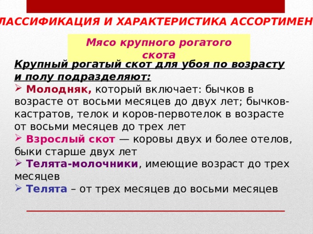 КЛАССИФИКАЦИЯ И ХАРАКТЕРИСТИКА АССОРТИМЕНТА  Мясо крупного рогатого скота Крупный рогатый скот для убоя по возрасту и полу подразделяют:  Молодняк, который включает: бычков в возрасте от восьми месяцев до двух лет; бычков-кастратов, телок и коров-первотелок в возрасте от восьми месяцев до трех лет  Взрослый скот — коровы двух и более отелов, быки старше двух лет  Телята-молочники , имеющие возраст до трех месяцев   Телята – от трех месяцев до восьми месяцев 