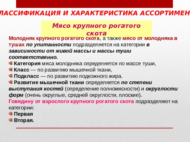 КЛАССИФИКАЦИЯ И ХАРАКТЕРИСТИКА АССОРТИМЕНТА  Мясо крупного рогатого скота Молодняк крупного рогатого скота , а также мясо от молодняка в тушах  по упитанности подразделяется на категории в зависимости от живой массы и массы туши соответственно.  Категория мяса молодняка определяется по массе туши,  Класс — по развитию мышечной ткани,  Подкласс — по развитию подкожного жира.  Развитие мышечной ткани определяется по степени выступания костей (определение полномясности) и округлости форм (очень округлые, средней округлости, плоские). Говядину от взрослого крупного рогатого скота  подразделяют на категории:  Первая  Вторая.  