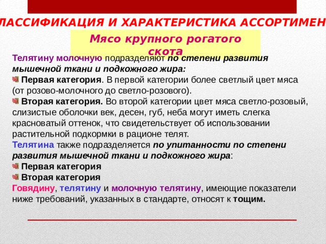 КЛАССИФИКАЦИЯ И ХАРАКТЕРИСТИКА АССОРТИМЕНТА  Мясо крупного рогатого скота Телятину молочную подразделяют по степени развития мышечной ткани и подкожного жира:  Первая категория . В первой категории более светлый цвет мяса (от розово-молочного до светло-розового).  Вторая категория. Во второй категории цвет мяса светло-розовый, слизистые оболочки век, десен, губ, неба могут иметь слегка красноватый оттенок, что свидетельствует об использовании растительной подкормки в рационе телят. Телятина также подразделяется по упитанности по степени развития мышечной ткани и подкожного жира :  Первая категория  Вторая категория  Говядину , телятину и молочную телятину , имеющие показатели ниже требований, указанных в стандарте, относят к тощим. 
