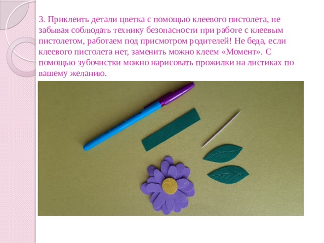 3. Приклеить детали цветка с помощью клеевого пистолета, не забывая соблюдать технику безопасности при работе с клеевым пистолетом, работаем под присмотром родителей! Не беда, если клеевого пистолета нет, заменить можно клеем «Момент». С помощью зубочистки можно нарисовать прожилки на листиках по вашему желанию. 