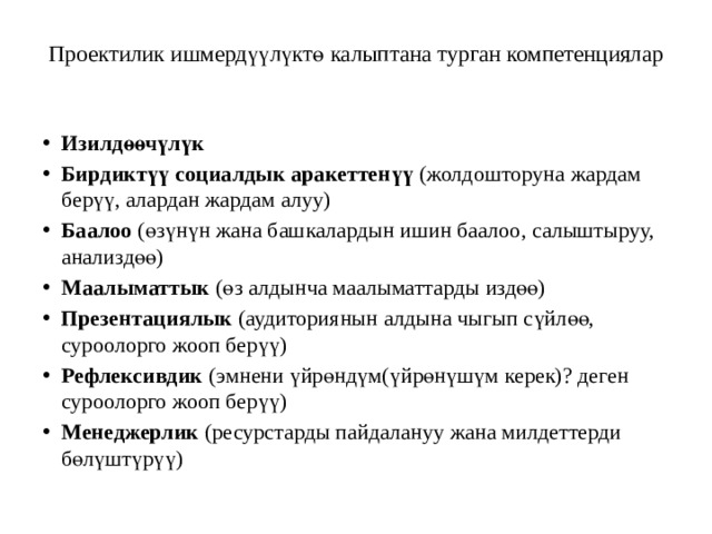 Проектилик ишмердүүлүктө калыптана турган компетенциялар   Изилдөөчүлүк Бирдиктүү социалдык аракеттенүү (жолдошторуна жардам берүү, алардан жардам алуу) Баалоо (өзүнүн жана башкалардын ишин баалоо, салыштыруу, анализдөө) Маалыматтык (өз алдынча маалыматтарды издөө) Презентациялык (аудиториянын алдына чыгып сүйлөө, суроолорго жооп берүү) Рефлексивдик (эмнени үйрөндүм(үйрөнүшүм керек)? деген суроолорго жооп берүү) Менеджерлик (ресурстарды пайдалануу жана милдеттерди бөлүштүрүү) 
