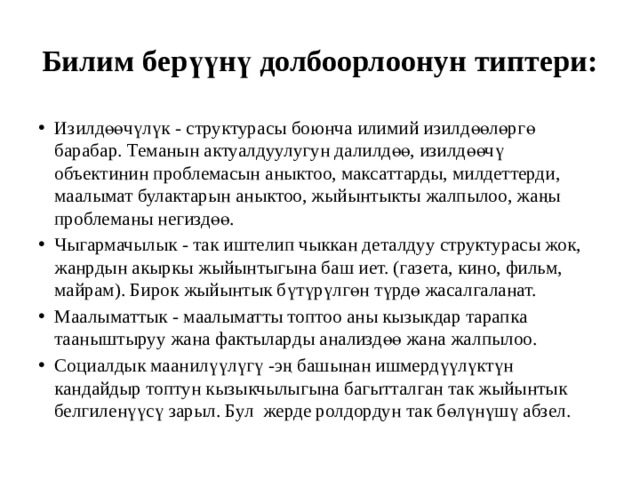 Билим берүүнү долбоорлоонун типтери: Изилдөөчүлүк - структурасы боюнча илимий изилдөөлөргө барабар. Теманын актуалдуулугун далилдөө, изилдөөчү объектинин проблемасын аныктоо, максаттарды, милдеттерди, маалымат булактарын аныктоо, жыйынтыкты жалпылоо, жаңы проблеманы негиздөө. Чыгармачылык - так иштелип чыккан деталдуу структурасы жок, жанрдын акыркы жыйынтыгына баш иет. (газета, кино, фильм, майрам). Бирок жыйынтык бүтүрүлгөн түрдө жасалгаланат. Маалыматтык - маалыматты топтоо аны кызыкдар тарапка тааныштыруу жана фактыларды анализдөө жана жалпылоо. Социалдык маанилүүлүгү -эң башынан ишмердүүлүктүн кандайдыр топтун кызыкчылыгына багытталган так жыйынтык белгиленүүсү зарыл. Бул жерде ролдордун так бөлүнүшү абзел. 