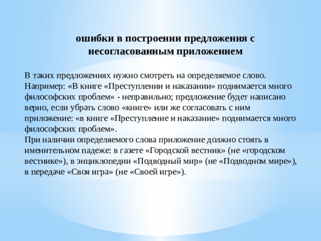 ошибки в построении предложения с несогласованным приложением В таких предложениях нужно смотреть на определяемое слово. Например: «В книге «Преступлении и наказании» поднимается много философских проблем» - неправильно; предложение будет написано верно, если убрать слово «книге» или же согласовать с ним приложение: «в книге «Преступление и наказание» поднимается много философских проблем». При наличии определяемого слова приложение должно стоять в именительном падеже: в газете «Городской вестник» (не «городском вестнике»), в энциклопедии «Подводный мир» (не «Подводном мире»), в передаче «Своя игра» (не «Своей игре»).