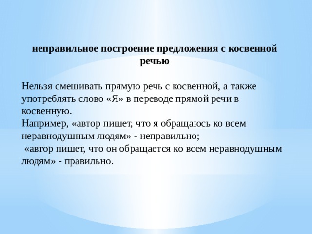 неправильное построение предложения с косвенной речью Нельзя смешивать прямую речь с косвенной, а также употреблять слово «Я» в переводе прямой речи в косвенную. Например, «автор пишет, что я обращаюсь ко всем неравнодушным людям» - неправильно; «автор пишет, что он обращается ко всем неравнодушным людям» - правильно.