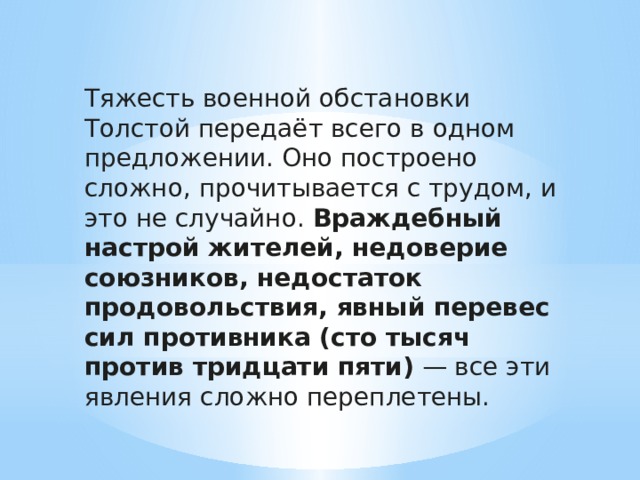 Тяжесть военной обстановки Толстой передаёт всего в одном предложении. Оно построено сложно, прочитывается с трудом, и это не случайно. Враждебный настрой жителей, недоверие союзников, недостаток продовольствия, явный перевес сил противника (сто тысяч против тридцати пяти) — все эти явления сложно переплетены.  