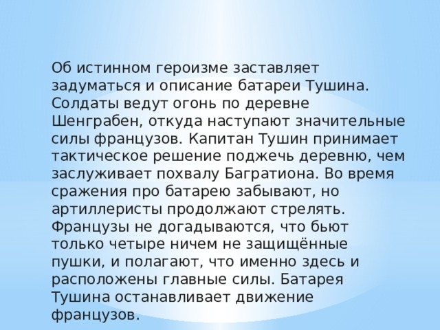 Об истинном героизме заставляет задуматься и описание батареи Тушина. Солдаты ведут огонь по деревне Шенграбен, откуда наступают значительные силы французов. Капитан Тушин принимает тактическое решение поджечь деревню, чем заслуживает похвалу Багратиона. Во время сражения про батарею забывают, но артиллеристы продолжают стрелять. Французы не догадываются, что бьют только четыре ничем не защищённые пушки, и полагают, что именно здесь и расположены главные силы. Батарея Тушина останавливает движение французов. 